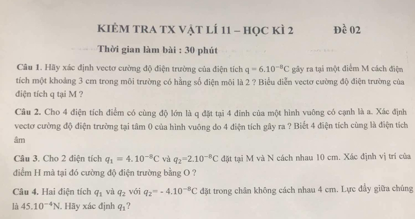 KIÈM TRA TX Vật lÍ 11 - học kì 2 Đề 02 
Thời gian làm bài : 30 phút 
Câu 1. Hãy xác định vectơ cường độ điện trường của điện tích q=6.10^(-8)C gây ra tại một điểm M cách điện 
tích một khoảng 3 cm trong môi trường có hằng số điện môi là 2 ? Biểu diễn vectơ cường độ điện trường của 
điện tích q tại M ? 
Câu 2. Cho 4 điện tích điểm có cùng độ lớn là q đặt tại 4 đinh của một hình vuông có cạnh là a. Xác định 
vectơ cường độ điện trường tại tâm 0 của hình vuông do 4 điện tích gây ra ? Biết 4 điện tích cùng là điện tích 
âm 
Câu 3. Cho 2 điện tích q_1=4.10^(-8)C và q_2=2.10^(-8)C đặt tại M và N cách nhau 10 cm. Xác định vị trí của 
điểm H mà tại đó cường độ điện trường bằng O ? 
Câu 4. Hai điện tích q_1 và q_2 với q_2=-4.10^(-8)C đặt trong chân không cách nhau 4 cm. Lực đầy giữa chúng 
là 45.10^(-4)N. Hãy xác định q_1 ?