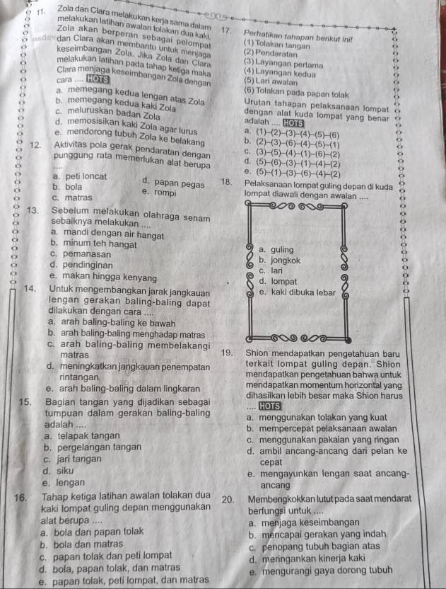 Zola dan Clara melakukan kerja sama dalam 17. Perhatikan tahapan berikut ini!
melakukan latihan awalan tolakan dua kaki .
Zola akan berperan sebagal pelompat
(1) Tolakan tangan
nsdee dan Clara akan membantu untuk menjaga (2) Pendaratan
keseimbangan Zola. Jika Zola dan Clara
(3) Layangan pertama
melakukan latihan pada tahap ketiga maka (4) Layangan kedua
Clara menjaga keseimbangan Zola dengan
cara .... HOTs (5) Lari awalan
(6) Tolakan pada papan tolak
a. memegang kedua lengan atas Zola Urutan tahapan pelaksanaan lompat
b. memegang kedua kaki Zola dengan alat kuda lompat yang bena .
c. meluruskan badan Zola adalah .... HOTS
d. memosisikan kaki Zola agar lurus
e. mendorong tubuh Zola ke belakang b, (1)-(2)-(3)-(4)-(5)-(6) (2)-(3)-(6)-(4)-(5)-(1)
12. Aktivitas pola gerak pendaratan dengan d. (3)-(5)-(4)-(1)-(6)-(2)
C.
(5)-(6)-(3)-(1)-(4)-(2)
punggung rata memerlukan alat berupa e. (5)-(1)-(3)-(6)-(4)-(2)
a. peti loncat 18. Pelaksanaan lompat guling depan di kuda
d. papan pegas
e. rompi
b. bola lompat diawali dengan awalan ....
c. matras
13. Sebelum melakukan olahraga senam
sebaiknya melakukan ....
a. mandi dengan air hangat
b. minum teh hangat
c. pemanasan
d. pendinginan
e. makan hingga kenyang 
14. Untuk mengembangkan jarak jangkauan
lengan gerakan baling-baling dapat
dilakukan dengan cara ....
a. arah baling-baling ke bawah
b. arah baling-baling menghadap matras
c. arah baling-baling membelakangi 19. Shion mendapatkan pengetahuan baru
matras
terkait lompat guling depan. Shion
d. meningkatkan jangkauan penempatan mendapatkan pengetahuan bahwa untuk
rintangan
e. arah baling-baling dalam lingkaran mendapatkan momentum horizontal yang
dihasilkan lebih besar maka Shion harus
15. Bagian tangan yang dijadikan sebagai HOTS
tumpuan dalam gerakan baling-baling ....
adalah .... a. menggunakan tolakan yang kuat
a. telapak tangan b. mempercepat pelaksanaan awalan
c. menggunakan pakaian yang ringan
b. pergelangan tangan d. ambil ancang-ancang dari pelan ke
c. jari tangan cepat
d. siku e. mengayunkan lengan saat ancang-
e. lengan ancang
16. Tahap ketiga latihan awalan tolakan dua 20. Membengkokkan lutut pada saat mendarat
kaki lompat guling depan menggunakan berfungsi untuk ....
alat berupa ....
a. bola dan papan tolak a. menjaga keseimbangan
b. bola dan matras b. mencapai gerakan yang indah
c. papan tolak dan peti lompat c. penopang tubuh bagian atas
d. bola, papan tolak, dan matras d. meringankan kinerja kaki
e. papan tolak, peti lompat, dan matras e. mengurangi gaya dorong tubuh