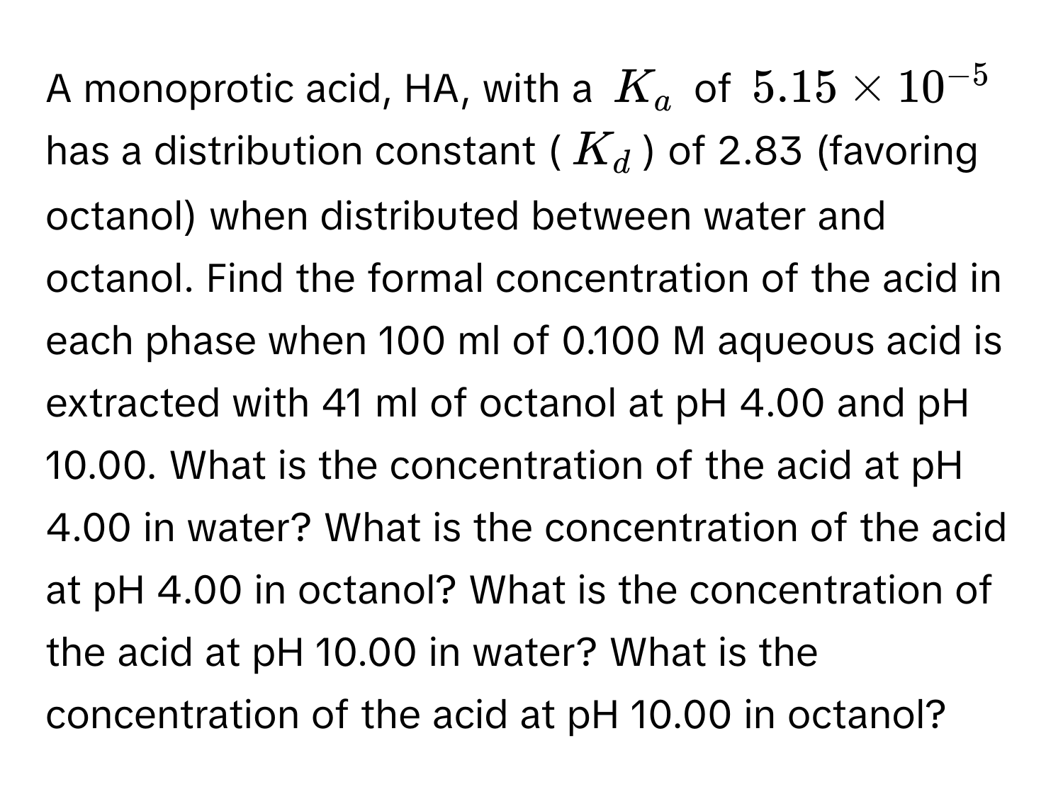 A monoprotic acid, HA, with a $K_a$ of $5.15 * 10^(-5)$ has a distribution constant ($K_d$) of 2.83 (favoring octanol) when distributed between water and octanol. Find the formal concentration of the acid in each phase when 100 ml of 0.100 M aqueous acid is extracted with 41 ml of octanol at pH 4.00 and pH 10.00. What is the concentration of the acid at pH 4.00 in water? What is the concentration of the acid at pH 4.00 in octanol? What is the concentration of the acid at pH 10.00 in water? What is the concentration of the acid at pH 10.00 in octanol?