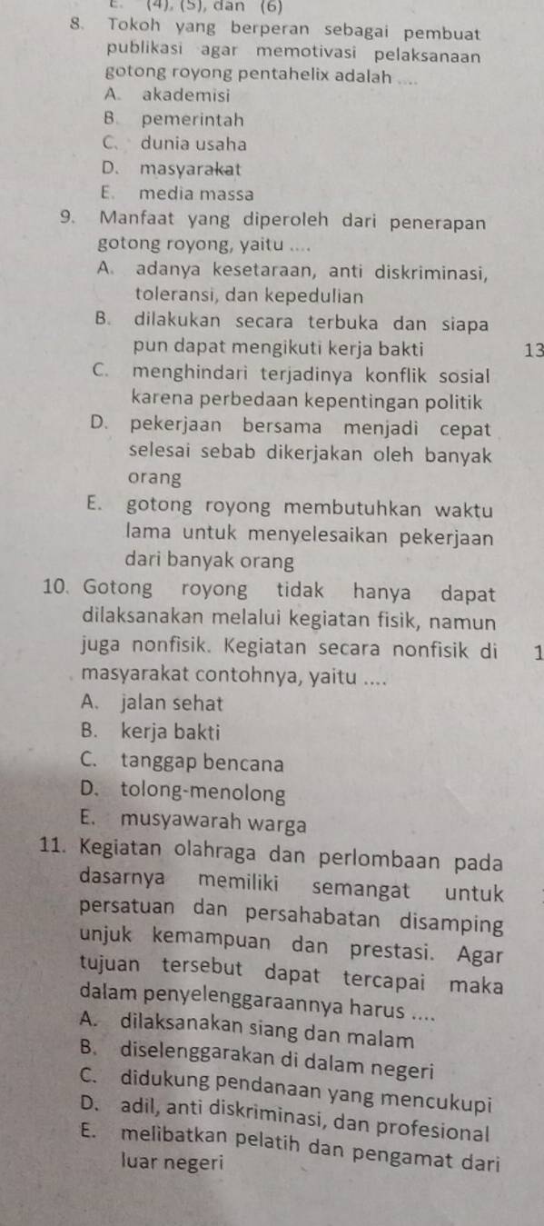 (4), (5), dan (6)
8. Tokoh yang berperan sebagai pembuat
publikasi agar memotivasi pelaksanaan
gotong royong pentahelix adalah ....
A. akademisi
B. pemerintah
C. dunia usaha
D. masyarakat
E. media massa
9. Manfaat yang diperoleh dari penerapan
gotong royong, yaitu ....
A. adanya kesetaraan, anti diskriminasi,
toleransi, dan kepedulian
B. dilakukan secara terbuka dan siapa
pun dapat mengikuti kerja bakti 13
C. menghindari terjadinya konflik sosial
karena perbedaan kepentingan politik
D. pekerjaan bersama menjadi cepat
selesai sebab dikerjakan oleh banyak
orang
E. gotong royong membutuhkan waktu
lama untuk menyelesaikan pekerjaan
dari banyak orang
10. Gotong royong tidak hanya dapat
dilaksanakan melalui kegiatan fisik, namun
juga nonfisik. Kegiatan secara nonfisik di 1
masyarakat contohnya, yaitu ....
A. jalan sehat
B. kerja bakti
C. tanggap bencana
D. tolong-menolong
E. musyawarah warga
11. Kegiatan olahraga dan perlombaan pada
dasarnya memiliki semangat untuk
persatuan dan persahabatan disamping
unjuk kemampuan dan prestasi. Agar
tujuan tersebut dapat tercapai maka
dalam penyelenggaraannya harus ....
A. dilaksanakan siang dan malam
B. diselenggarakan di dalam negeri
C. didukung pendanaan yang mencukupi
D. adil, anti diskriminasi, dan profesional
E. melibatkan pelatih dan pengamat dari
luar negeri