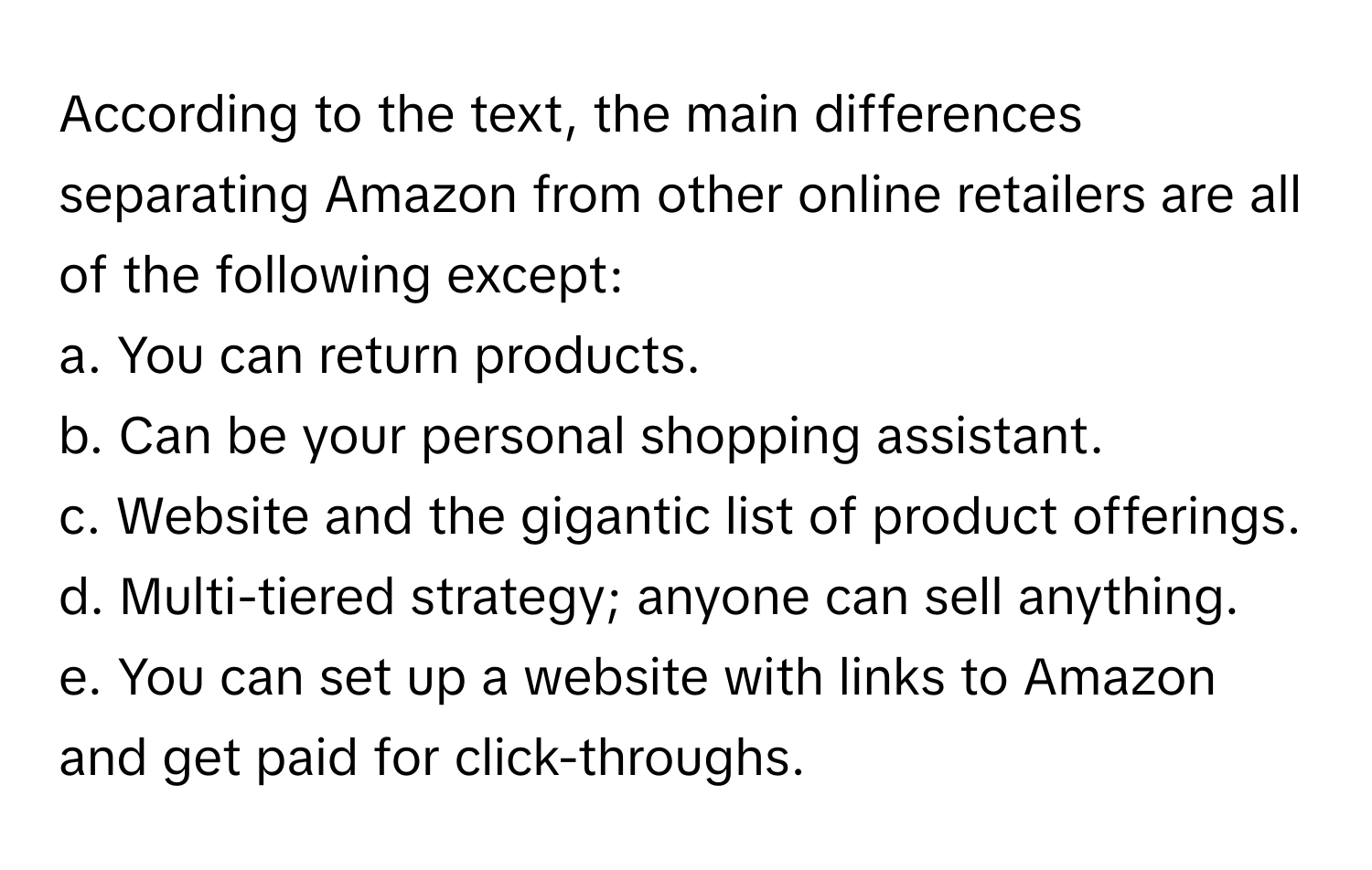 According to the text, the main differences separating Amazon from other online retailers are all of the following except:

a. You can return products.
b. Can be your personal shopping assistant.
c. Website and the gigantic list of product offerings.
d. Multi-tiered strategy; anyone can sell anything.
e. You can set up a website with links to Amazon and get paid for click-throughs.