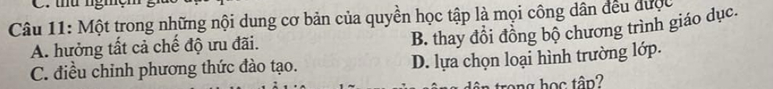 thứ nghg
Câu 11: Một trong những nội dung cơ bản của quyền học tập là mọi công dân đều được
A. hưởng tất cả chế độ ưu đãi.
B. thay đổi đồng bộ chương trình giáo dục.
C. điều chinh phương thức đào tạo.
D. lựa chọn loại hình trường lớp.