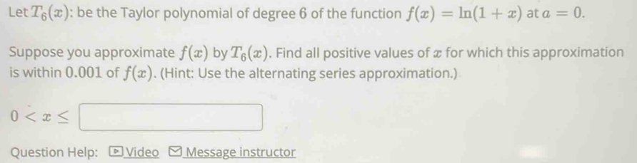 Let T_6(x) : be the Taylor polynomial of degree 6 of the function f(x)=ln (1+x) at a=0. 
Suppose you approximate f(x) by T_6(x). Find all positive values of æ for which this approximation 
is within 0.001 of f(x). (Hint: Use the alternating series approximation.)
0
Question Help: ▷ Video Message instructor