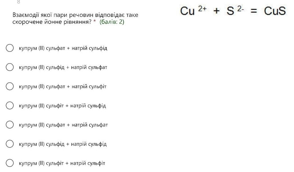 8
Βзаεмοдії яκοї πари речовин Βідπовідаε таке
Cu^(2+)+S^(2-)=CuS
скорочене йонне рівняння? * (балів: 2)
купрум (ΙΙ) сульφат + натрій сульφід
Κупрум (Ι) сульφίд + натрίй сульφат
Κупрум (ΙΙ) сульφаτ + натрίй сульφіт
κупрум (Ι) сульφίτ + наτрίй сульφίд
Κуπрум (ΙΙ) сульφат + натрίй сульφаτ
Κупрум (ΙΙ) сульφίд + натрίй сульφίд
Κупрум (ΙΙ) сульφіт + натрίй сульφіт