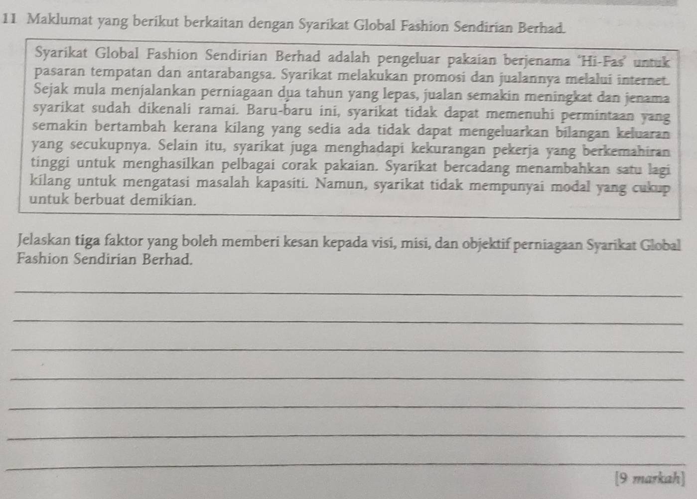 Maklumat yang berikut berkaitan dengan Syarikat Global Fashion Sendirian Berhad. 
Syarikat Global Fashion Sendirian Berhad adalah pengeluar pakaian berjenama ‘Hi-Fas” untuk 
pasaran tempatan dan antarabangsa. Syarikat melakukan promosi dan jualannya melalui internet. 
Sejak mula menjalankan perniagaan dua tahun yang lepas, jualan semakin meningkat dan jenama 
syarikat sudah dikenali ramai. Baru-baru ini, syarikat tidak dapat memenuhi permintaan yang 
semakin bertambah kerana kilang yang sedia ada tidak dapat mengeluarkan bilangan keluaran 
yang secukupnya. Selain itu, syarikat juga menghadapi kekurangan pekerja yang berkemahiran 
tinggi untuk menghasilkan pelbagai corak pakaian. Syarikat bercadang menambahkan satu lagi 
kilang untuk mengatasi masalah kapasiti. Namun, syarikat tidak mempunyai modal yang cukup 
untuk berbuat demikian. 
Jelaskan tiga faktor yang boleh memberi kesan kepada visi, misi, dan objektif perniagaan Syarikat Global 
Fashion Sendirian Berhad. 
_ 
_ 
_ 
_ 
_ 
_ 
_ 
[9 markah]