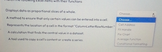 fullowing Excel items with their functions
Displays data as proportional slices of a whole. Choose...
A method to ensure that only certain values can be entered into a cell. Choose...
Represents the location of a cell in the format "ColumnLetterRowNumber." Cell Address
Fil Handle
A calculation that finds the central value in a dataset. Pie Chart
A tool used to copy a cell's content or create a series. Conditional Formatting Average Function