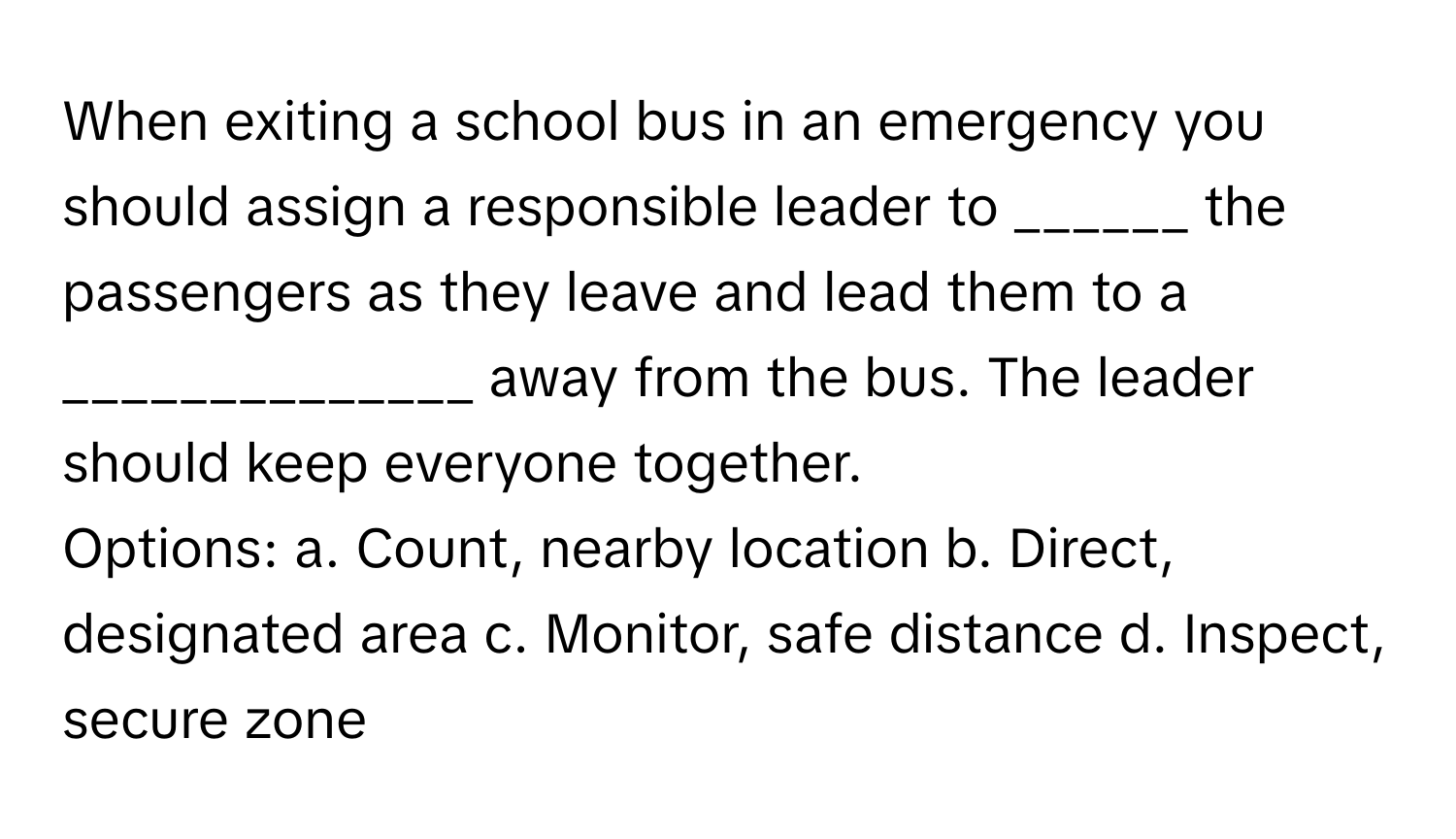 When exiting a school bus in an emergency you should assign a responsible leader to ______ the passengers as they leave and lead them to a ______________ away from the bus. The leader should keep everyone together.

Options: a. Count, nearby location b. Direct, designated area c. Monitor, safe distance d.  Inspect, secure zone