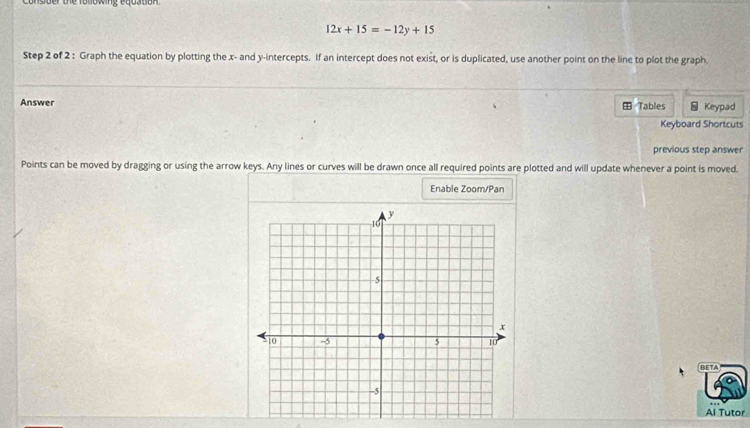 consder the following equation.
12x+15=-12y+15
Step 2 of 2 : Graph the equation by plotting the x - and y-intercepts. If an intercept does not exist, or is duplicated, use another point on the line to plot the graph 
Answer Tables - Keypad 
Keyboard Shortcuts 
previous step answer 
Points can be moved by dragging or using the arrow keys. Any lines or curves will be drawn once all required points are plotted and will update whenever a point is moved. 
Enable Zoom/Pan 
BETA 
Al Tutor