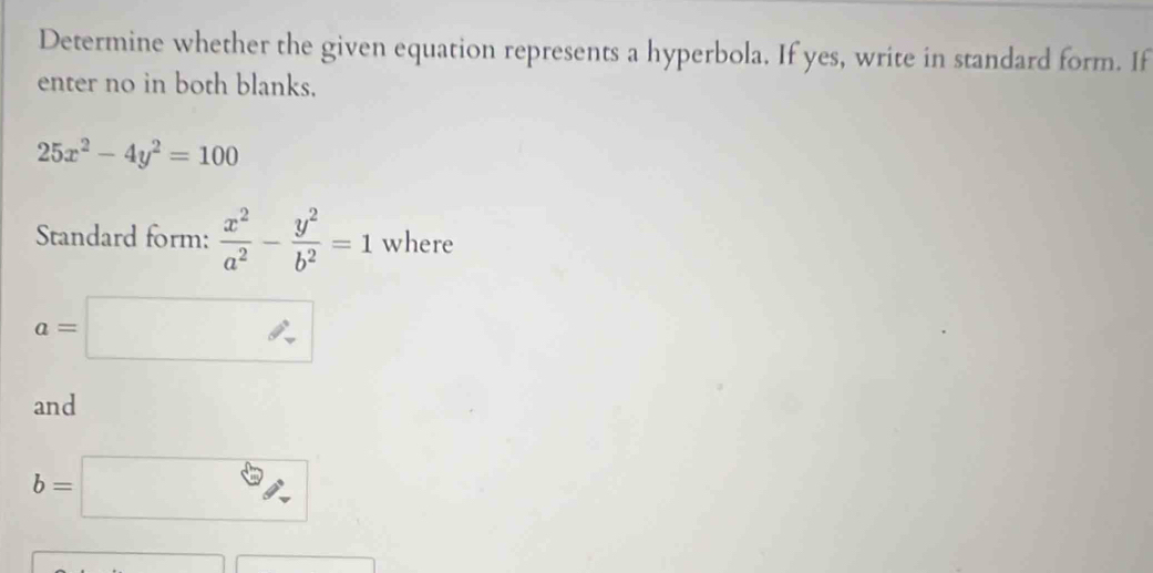 Determine whether the given equation represents a hyperbola. If yes, write in standard form. If 
enter no in both blanks.
25x^2-4y^2=100
Standard form:  x^2/a^2 - y^2/b^2 =1 where
a=□
and
b=□