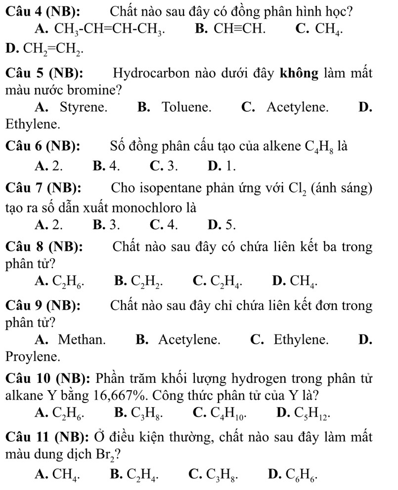 (NB): Chất nào sau đây có đồng phân hình học?
A. CH_3-CH=CH-CH_3. B. CHequiv CH. C. CH_4.
D. CH_2=CH_2.
Câu 5 (NB): Hydrocarbon nào dưới đây không làm mất
màu nước bromine?
A. Styrene. B. Toluene. C. Acetylene. D.
Ethylene.
Câu 6 (NB): Số đồng phân cấu tạo của alkene C_4H_8 là
A. 2. B. 4. C. 3. D. 1.
Câu 7 (NB):  Cho isopentane phản ứng với Cl_2 (ánh sáng)
tạo ra số dẫn xuất monochloro là
A. 2. B. 3. C. 4. D. 5.
Câu 8 (NB): Chất nào sau đây có chứa liên kết ba trong
phân tử?
A. C_2H_6. B. C_2H_2. C. C_2H_4. D. CH_4.
Câu 9 (NB): Chất nào sau đây chỉ chứa liên kết đơn trong
phân tử?
A. Methan. B. Acetylene. C. Ethylene. D.
Proylene.
Câu 10 (NB): Phần trăm khối lượng hydrogen trong phân tử
alkane Y bằng 16,667%. Công thức phân tử của Y là?
A. C_2H_6. B. C_3H_8. C. C_4H_10. D. C_5H_12.
Câu 11 (NB): Ở điều kiện thường, chất nào sau đây làm mất
màu dung dịch Br_2
A. CH_4. B. C_2H_4. C. C_3H_8. D. C_6H_6.