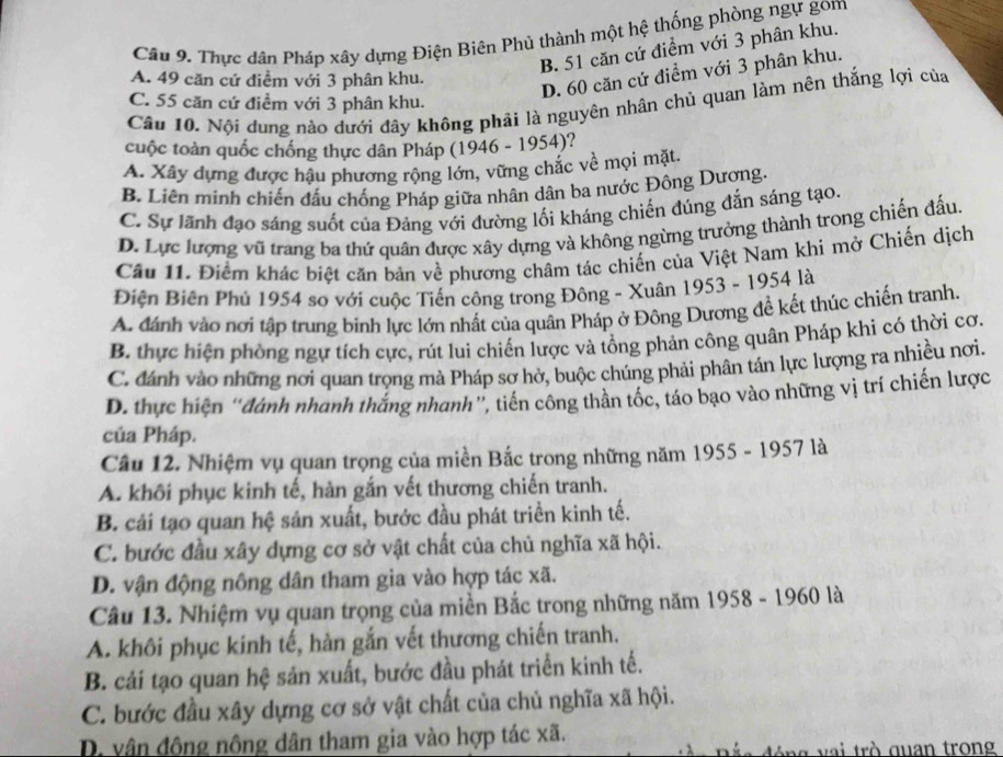 Thực dân Pháp xây dựng Điện Biên Phủ thành một hệ thống phòng ngự gom
B. 51 căn cứ điểm với 3 phân khu.
A. 49 căn cứ điểm với 3 phân khu.
D. 60 căn cứ điểm với 3 phân khu.
C. 55 căn cứ điểm với 3 phân khu.
Cầu 10. Nội dung nào dưới đây không phải là nguyên nhân chủ quan làm nên thắng lợi của
cuộc toàn quốc chồng thực dân Pháp (1946 - 1954)?
A. Xây dựng được hậu phương rộng lớn, vững chắc về mọi mặt.
B. Liên minh chiến đấu chống Pháp giữa nhân dân ba nước Đông Dương.
C. Sự lãnh đạo sáng suốt của Đảng với đường lối kháng chiến đúng đắn sáng tạo.
D. Lực lượng vũ trang ba thứ quân được xây dựng và không ngừng trưởng thành trong chiến đấu.
Câu 11. Điểm khác biệt căn bản về phương châm tác chiến của Việt Nam khi mở Chiến dịch
Điện Biên Phủ 1954 so với cuộc Tiến công trong Đông - Xuân 1953 - 1954 là
A. đánh vào nơi tập trung binh lực lớn nhất của quân Pháp ở Đông Dương đề kết thúc chiến tranh.
B. thực hiện phòng ngự tích cực, rút lui chiến lược và tổng phản công quân Pháp khi có thời cơ.
C. đánh vào những nơi quan trọng mà Pháp sơ hở, buộc chúng phải phân tán lực lượng ra nhiều nơi.
D. thực hiện 'đánh nhanh thắng nhanh”, tiến công thần tốc, táo bạo vào những vị trí chiến lược
của Pháp.
Câu 12. Nhiệm vụ quan trọng của miền Bắc trong những năm 1955 - 1957 là
A. khôi phục kinh tế, hàn gắn vết thương chiến tranh.
B. cái tạo quan hệ sản xuất, bước đầu phát triền kinh tế.
C. bước đầu xây dựng cơ sở vật chất của chủ nghĩa xã hội.
D. vận động nông dân tham gia vào hợp tác xã.
Câu 13. Nhiệm vụ quan trọng của miền Bắc trong những năm 1958 - 1960 là
A. khôi phục kinh tế, hàn gắn vết thương chiến tranh.
B. cải tạo quan hệ sản xuất, bước đầu phát triển kinh tế.
C. bước đầu xây dựng cơ sở vật chất của chủ nghĩa xã hội.
D. vân đông nông dân tham gia vào hợp tác xã.
đ ó ng  v ai trò quan trong