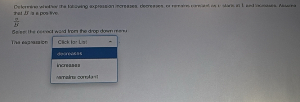 Determine whether the following expression increases, decreases, or remains constant as υ starts at 1 and increases. Assume
that B is a positive.
 v/B 
Select the correct word from the drop down menu:
The expression Click for List
decreases
increases
remains constant