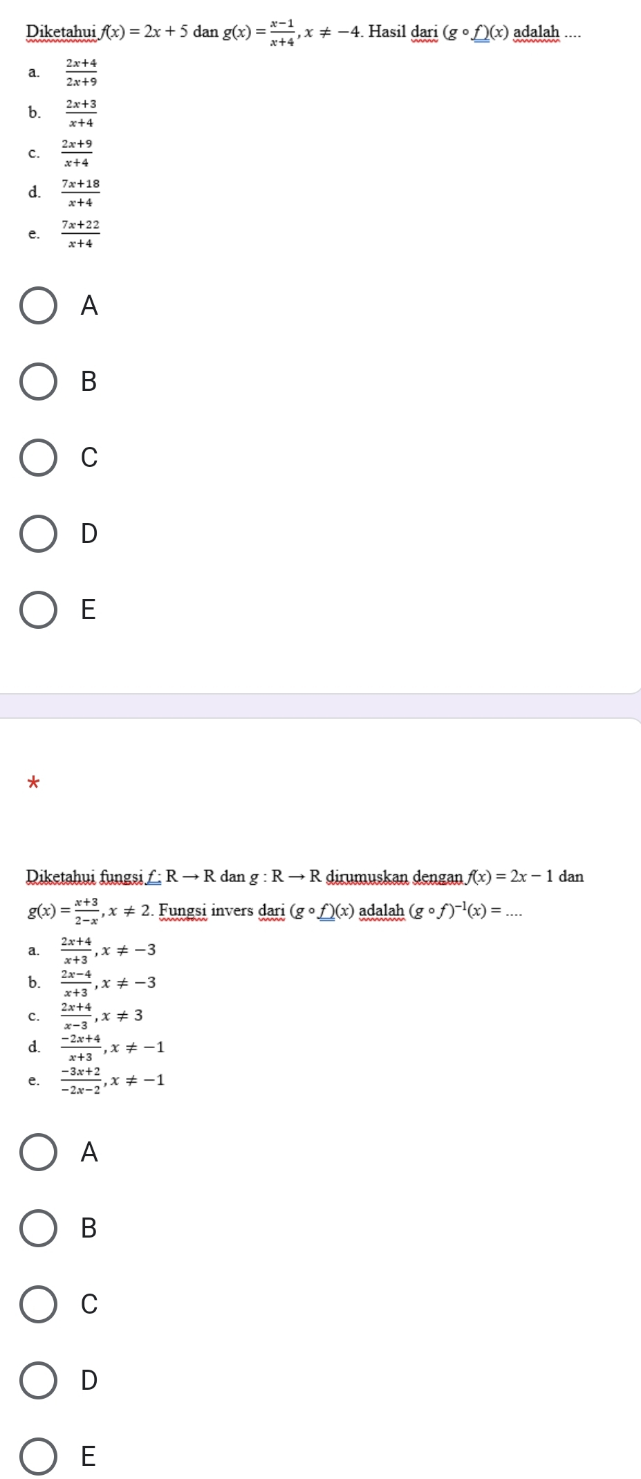 Diketahui f(x)=2x+5 dan g(x)= (x-1)/x+4 , x!= -4. Hasil dari(gcirc f)(x) adalah ....
 (2x+4)/2x+9 
b.  (2x+3)/x+4 
c.  (2x+9)/x+4 
d.  (7x+18)/x+4 
e.  (7x+22)/x+4 
A
B
C
D
E
Diketahui fungsi _ _ f:Rto R dan g:Rto R dirumuskan dengan f(x)=2x-1 dan
g(x)= (x+3)/2-x , x!= 2 Fungsi invers da r1 (gcirc f)(x) adalah (gcirc f)^-1(x)= _
a.  (2x+4)/x+3 , x!= -3
b.  (2x-4)/x+3 , x!= -3
c.  (2x+4)/x-3 , x!= 3
d.  (-2x+4)/x+3 , x!= -1
e.  (-3x+2)/-2x-2 , x!= -1
A
B
C
D
E