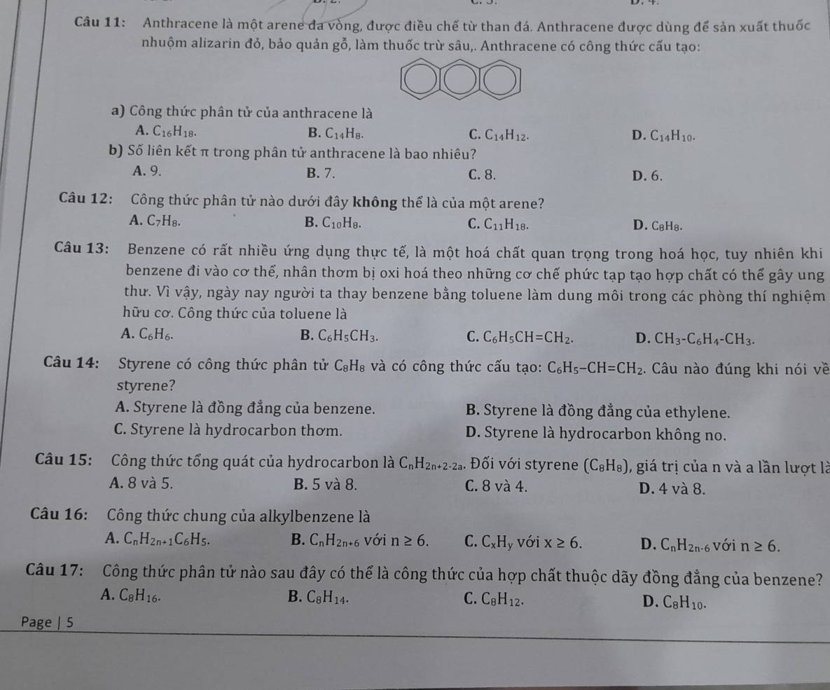 Anthracene là một arene đa vòng, được điều chế từ than đá. Anthracene được dùng để sản xuất thuốc
nhuộm alizarin đỏ, bảo quản gỗ, làm thuốc trừ sâu,. Anthracene có công thức cấu tạo:
a) Công thức phân tử của anthracene là
A. C_16H_18. B. C_14H_8. C. C_14H_12. D. C_14H_10.
b) Số liên kết π trong phân tử anthracene là bao nhiêu?
A. 9. B. 7. C. 8. D. 6.
Câu 12: Công thức phân tử nào dưới đây không thể là của một arene?
A. C_7H_8. B. C_10H_8. C. C_11H_18. D. C₈H₈.
Câu 13: Benzene có rất nhiều ứng dụng thực tế, là một hoá chất quan trọng trong hoá học, tuy nhiên khi
benzene đi vào cơ thể, nhân thơm bị oxi hoá theo những cơ chế phức tạp tạo hợp chất có thể gây ung
thư. Vì vậy, ngày nay người ta thay benzene bằng toluene làm dung môi trong các phòng thí nghiệm
hữu cơ. Công thức của toluene là
A. C_6H_6. B. C_6H_5CH_3. C. C_6H_5CH=CH_2. D. CH_3-C_6H_4-CH_3.
Câu 14: Styrene có công thức phân tử C_8H_8 và có công thức cấu tạo: C_6H_5-CH=CH_2. Câu nào đúng khi nói về
styrene?
A. Styrene là đồng đẳng của benzene. B. Styrene là đồng đẳng của ethylene.
C. Styrene là hydrocarbon thơm. D. Styrene là hydrocarbon không no.
Câu 15: Công thức tổng quát của hydrocarbon là C_nH_2n+2-2a. Đối với styrene (C_8H_8) , giá trị của n và a lần lượt là
A. 8 và 5. B. 5 và 8. C. 8 và 4. D. 4 và 8.
Câu 16: Công thức chung của alkylbenzene là
A. C_nH_2n+1C_6H_5. B. C_nH_2n+6 với n≥ 6. C. C_xH_y với x≥ 6. D. C_nH_2n-6 với n≥ 6.
Câu 17: Công thức phân tử nào sau đây có thể là công thức của hợp chất thuộc dãy đồng đẳng của benzene?
A. C_8H_16. B. C_8H_14. C. C_8H_12. D. C_8H_10.
Page | 5