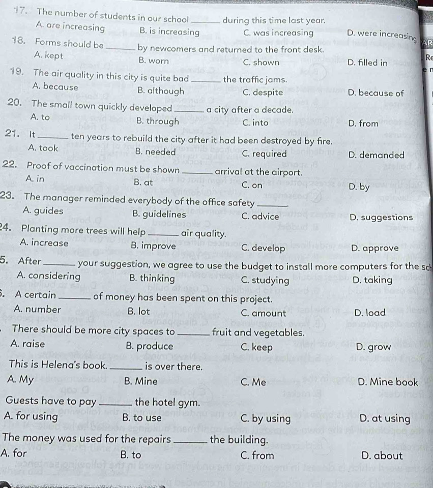 The number of students in our school _during this time last year.
A. are increasing B. is increasing C. was increasing D. were increasing AR
18. Forms should be _by newcomers and returned to the front desk.
A. kept B. worn C. shown D. filled in Re
r
19. The air quality in this city is quite bad_ the traffic jams.
A. because B. although C. despite D. because of
20. The small town quickly developed _a city after a decade.
A. to B. through C. into D. from
21. It _ten years to rebuild the city after it had been destroyed by fire.
A. took B. needed C. required D. demanded
22. Proof of vaccination must be shown _arrival at the airport.
A. in B. at C. on
D. by
23. The manager reminded everybody of the office safety_
A. guides B. guidelines C. advice D. suggestions
4. Planting more trees will help_ air quality.
A. increase B. improve C. develop D. approve
5. After_ your suggestion, we agree to use the budget to install more computers for the sch
A. considering B. thinking C. studying D. taking
. A certain _of money has been spent on this project.
A. number B. lot C. amount D. load
There should be more city spaces to _fruit and vegetables.
A. raise B. produce C. keep D. grow
This is Helena's book. _is over there.
A. My B. Mine C. Me D. Mine book
Guests have to pay_ the hotel gym.
A. for using B. to use C. by using D. at using
The money was used for the repairs _the building.
A. for B. to C. from D. about