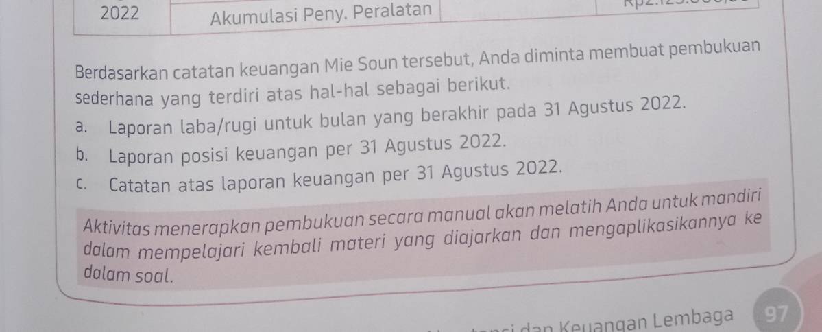 2022 Akumulasi Peny. Peralatan 

Berdasarkan catatan keuangan Mie Soun tersebut, Anda diminta membuat pembukuan 
sederhana yang terdiri atas hal-hal sebagai berikut. 
a. Laporan laba/rugi untuk bulan yang berakhir pada 31 Agustus 2022. 
b. Laporan posisi keuangan per 31 Agustus 2022. 
c. Catatan atas laporan keuangan per 31 Agustus 2022. 
Aktivitas menerapkan pembukuan secara manual akan melatih Anda untuk mandiri 
dalam mempelajari kembali materi yang diajarkan dan mengaplikasikannya ke 
dalam soal. 
dan Keuangan Lembaga 97