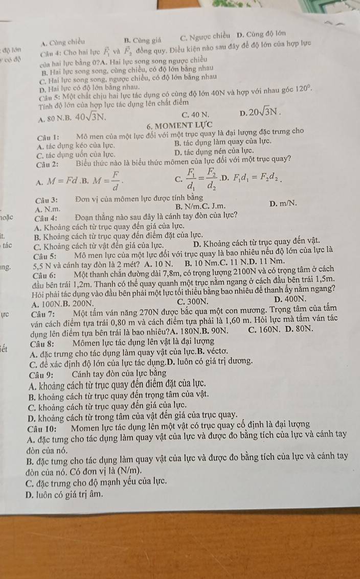 độ lớn A. Cùng chiều B. Cùng giá C. Ngược chiều D. Cùng độ lớn
y có độ Câu 4: Cho hai lực vector F_1 và vector F_2 đồng quy. Điều kiện nào sau đây để độ lớn của hợp lực
của hai lực bằng 0?A. Hai lực sọng song ngược chiều
B. Hai lực song song, cùng chiều, có độ lớn bằng nhau
C. Hai lực song song, ngược chiều, có độ lớn bằng nhau
D. Hai lực có độ lớn bằng nhau.
Câu 5: Một chất chịu hai lực tác dụng có cùng độ lớn 40N và hợp với nhau góc 120°.
Tính độ lớn của hợp lực tác dụng lên chất điểm
A. 80N.I B. 40sqrt(3)N. C. 40 N. D. 20sqrt(3)N.
6. MOMENT LựC
Câu 1:       Mô men của một lực đối với một trục quay là đại lượng đặc trưng cho
A. tác dụng kéo của lực. B. tác dụng làm quay của lực.
C. tác dụng uốn của lực. D. tác dụng nén của lực.
Câu 2: Biểu thức nào là biểu thức mômen của lực đối với một trục quay?
A. M=Fd .B. M= F/d . C. frac F_1d_1=frac F_2d_2 .D. F_1d_1=F_2d_2.
Câu 3: Đơn vị của mômen lực được tính bằng
A. N.m. B. N/m.C. J.m. D. m N
n0ặc Câu 4: Đoạn thẳng nào sau đây là cánh tay đòn của lực?
A. Khoảng cách từ trục quay đến giá của lực.
it B. Khoảng cách từ trục quay đến điểm đặt của lực.
tác C. Khoảng cách từ vật đến giá của lực. D. Khoảng cách từ trục quay đến vật.
Câu 5: Mô men lực của một lực đối với trục quay là bao nhiêu nếu độ lớn của lực là
ng. 5,5 N và cánh tay đòn là 2 mét? A. 10 N. B. 10 Nm.C. 11 N.D. 11 Nm.
Câu 6: Một thanh chắn đường dài 7,8m, có trọng lượng 2100N và có trọng tâm ở cách
đầu bên trái 1,2m. Thanh có thể quay quanh một trục nằm ngang ở cách đầu bên trái 1,5m.
Hỏi phải tác dụng vào đầu bên phải một lực tối thiếu bằng bao nhiêu đề thanh ấy nằm ngang?
A. 100N.B. 200N. C. 300N. D. 400N.
rc Câu 7: Một tấm ván năng 270N được bắc qua một con mương. Trọng tâm của tấm
ván cách điểm tựa trái 0,80 m và cách điểm tựa phải là 1,60 m. Hỏi lực mà tấm ván tác
dụng lên điểm tựa bên trái là bao nhiêu?A. 180N.B. 90N. C. 160N. D. 80N.
Câu 8:  Mômen lực tác dụng lên vật là đại lượng
iết
A. đặc trưng cho tác dụng làm quay vật của lực.B. véctơ.
C. đề xác định độ lớn của lực tác dụng.D. luôn có giá trị dương.
Câu 9: * Cánh tay đòn của lực bằng
A. khoảng cách từ trục quay đến điểm đặt của lực.
B. khoảng cách từ trục quay đến trọng tâm của vật.
C. khoảng cách từ trục quay đến giá của lực.
D. khoảng cách từ trong tâm của vật đến giá của trục quay.
Câu 10:  Momen lực tác dụng lên một vật có trục quay cố định là đại lượng
A. đặc tưng cho tác dụng làm quay vật của lực và được đo bằng tích của lực và cánh tay
đòn của nó.
B. đặc tưng cho tác dụng làm quay vật của lực và được đo bằng tích của lực và cánh tay
đòn của nó. Có đơn vị là (N/m).
C. đặc trưng cho độ mạnh yếu của lực.
D. luôn có giá trị âm.