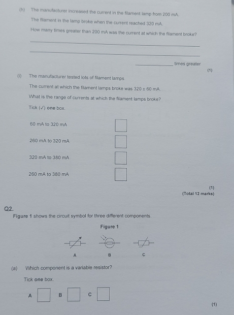 The manufacturer increased the current in the filament lamp from 200 mA.
The filament in the lamp broke when the current reached 320 mA.
How many times greater than 200 mA was the current at which the filament broke?
_
_
_times greater
(1)
(i) The manufacturer tested lots of filament lamps
The current at which the filament lamps broke was 320± 60mA
What is the range of currents at which the filament lamps broke?
Tick (√) one box.
60 mA to 320 mA
260 mA to 320 mA
320 mA to 380 mA
260 mA to 380 mA
(1)
(Total 12 marks)
Q2.
Figure 1 shows the circuit symbol for three different components.
Figure 1
A B C
(a) Which component is a variable resistor?
Tick one box.
A □ B □ C □ 
(1)