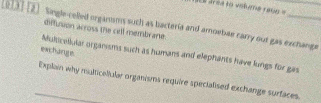 Es area to volume 10000=
( 3) 2 Single-celled organisms such as bacteria and amoebae carry out gas exchange 
diffusion across the cell membrane. 
exchange. 
Multicellular organisms such as humans and elephants have lungs for gas 
_Explain why multicellular organisms require specialised exchange surfaces.