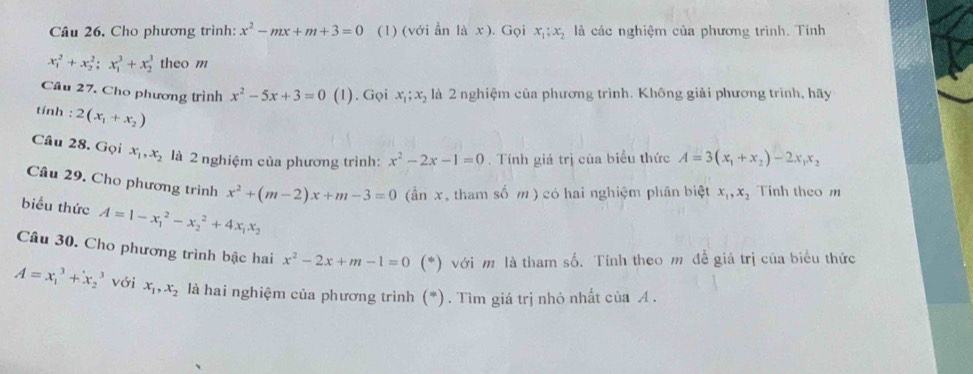 Cho phương trình: x^2-mx+m+3=0 (1) (với ẩn là x ). Gọi x_1:x_2 là các nghiệm của phương trình. Tinh
x_1^(2+x_2^2; x_1^3+x_2^3 theo m 
Câu 27. Cho phương trình x^2)-5x+3=0 (1). Gọi x_1; x_2 là 2 nghiệm của phương trình. Không giải phương trình, hãy 
tính : 2(x_1+x_2)
Câu 28. Gọi x_1, x_2 là 2 nghiệm của phương trình: x^2-2x-1=0. Tính giá trị của biểu thức A=3(x_1+x_2)-2x_1x_2
Câu 29. Cho phương trình x^2+(m-2)x+m-3=0 (ần x, tham số m ) có hai nghiệm phân biệt x_1, x_2 Tính theo m 
biểu thức A=1-x_1^(2-x_2^2+4x_1)x_2
Câu 30. Cho phương trình bậc hai x^2-2x+m-1=0 (*) với m là tham số. Tính theo m đề giá trị của biểu thức
A=x_1^(3+x_2^3 với x_1), x_2 là hai nghiệm của phương trình (*). Tìm giá trị nhỏ nhất của A.