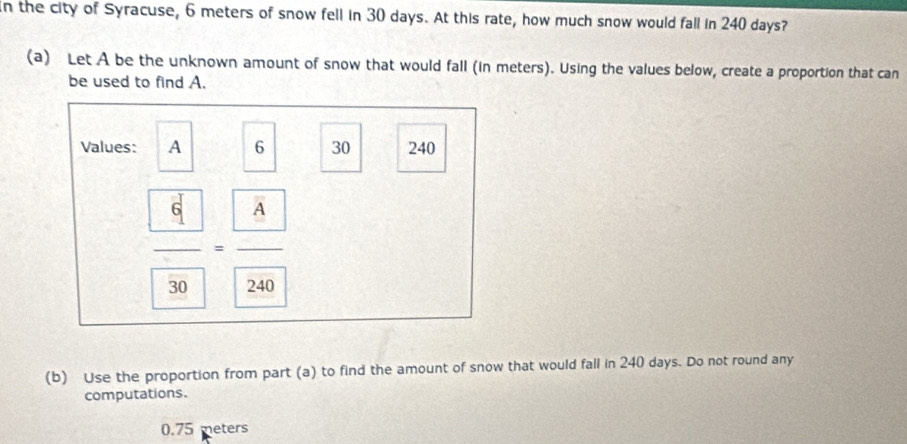 In the city of Syracuse, 6 meters of snow fell in 30 days. At this rate, how much snow would fall in 240 days?
(a) Let A be the unknown amount of snow that would fall (in meters). Using the values below, create a proportion that can
be used to find A.
Values: A 6 30 240
frac  4 30=frac  A 240
(b) Use the proportion from part (a) to find the amount of snow that would fall in 240 days. Do not round any
computations.
0.75 meters