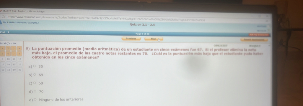 Student Test - Profile 1 - Microsoft Edge
https://wwww.educosoft.com/Assessments/StudentTestPaper.aspx?rm=nGkOkc9jDQDbpvbdwBi7a10HGa26gPFEC92fk92bu27nDC1bj28VAOc92fvffr16gfQGf7ff22a793d
Mr FABIAN RIVERA VAZQUEZ Quiz on 2.1 - 2.4
Part - 1
Page 9 of 28

Previous Noxt
Aé A 
Total Q's : 20 Weight: s
08021507
1 7 3 4 9) La puntuación promedio (media aritmética) de un estudiante en cinco exámenes fue 67. Si el profesor elimina la nota
6 7 α más baja, el promedio de las cuatro notas restantes es 70. ¿Cuál es la puntuación más baja que el estudiante pudo haber
9 10 11 12 obtenido en los cinco exámenes?
13 14 15 16 a)○ 55
17 18 19 20
b) 69
c) 68
d)○ 70
e) ○ Ninguno de los anteriores