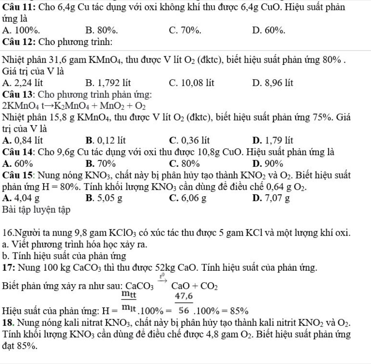 Cho 6,4g Cu tác dụng với oxi không khí thu được 6,4g CuO. Hiệu suất phản
ứng là
A. 100%. B. 80%. C. 70%. D. 60%.
Câu 12: Cho phương trình:
Nhiệt phân 31,6 gam KMnO₄, thu được V lít O_2 (đktc), biết hiệu suất phản ứng 80% .
Giá trị của V là
A. 2,24 lít B. 1,792 lít C. 10,08 lít D. 8,96 lít
Câu 13: Cho phương trình phản ứng:
2KMn( O_4tto K_2MnO_4+MnO_2+O_2
Nhiệt phân 15,8 g KMnO4, thu được V lít O_2 (đktc), biết hiệu suất phản ứng 75%. Giá
trị của V là
A. 0,84 lít B. 0,12 lít C. 0,36 lít D. 1,79 lít
Câu 14: Cho 9,6g Cu tác dụng với oxi thu được 10,8g C_U 0.  Hiệu suất phản ứng là
A. 60% B. 70% C. 80% D. 90%
Câu 15: Nung nóng KNO_3 , chất này bị phân hủy tạo thành KNO_2 và O_2. Biết hiệu suất
phản ứng H=80%. Tính khối lượng KNO_3 cần dùng đề điều chế 0,64gO_2.
A. 4,04 g B. 5,05 g C. 6,06 g D. 7,07 g
Bài tập luyện tập
6. Người ta nung 9,8 gam K CI 103 có xúc tác thu được 5 gam KCl và một lượng khí oxi.
a. Viết phương trình hóa học xảy ra.
b. Tính hiệu suất của phản ứng
17: Nung 100kgCaCO_3 thì thu được 52kg CaO. Tính hiệu suất của phản ứng.
Biết phản ứng xảy ra như sau: CaCO_3xrightarrow ?^0CaO+CO_2
Hiệu suất của phản ứng: H=frac m_ttm_1t_.100% = (47,6)/56 .100% =85%
18. Nung nóng kali nitrat KNO_3 , chất này bị phân hủy tạo thành kali nitrit KNO_2 và O_2.
Tính khối lượng KNO_3 cần dùng đề điều chế được 4,8 gam O_2. Biết hiệu suất phản ứng
đạt 85%.