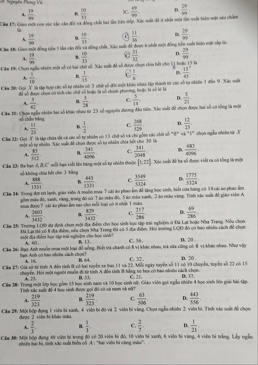 3 6 :  Nguyên Phong Vĩl
A.  19/99 .  10/33 .  49/99 .
B.
c.
D.  29/99 .
Câu 17: Gico một con súc xắc cân đổi và đồng chất hai lần liên tiếp. Xác suất để ít nhất một lằn xuất hiện mặt sáu chấm
là:
A.  19/99 .  10/33 .  11/36 .
B.
a
D.  29/99 .
Câu 18: Gieo một đồng tiền 5 lần cân đổi và đồng chất. Xác suất để được ít nhất một đồng tiền xuất hiện mặt sắp là:
A.  19/99 . B.  10/33   31/32 .
D.  29/99 .
Câu 19: Chọn ngẫu nhiên một số có hai chữ số. Xác suất để số được chọn chia hết cho 11 hoặc 15 là
B.
A.  1/10 .  1/15 .
C  1/6 .
D. frac 13(45)^5.
Câu 20: Gọi X là tập hợp các số tự nhiên có 3 chữ số đôi một khác nhau lập thành từ các số tự nhiên 1 đến 9. Xác suất
để số được chọn có tích các chữ số hoặc là số chính phương, hoặc là số lẻ là
A.  5/42 .  5/28 .  5/14 .
B.
C.
D.  5/21 .
Câu 21: Chọn ngẫu nhiên hai số khác nhau từ 23 số nguyên dương đầu tiên. Xác suất để chọn được hai số có tổng là một
số chẵn bằng
D.
B.
A.  11/23 .  1/2 .
C.  268/529 .  12/23 .
Câu 22: Gọi X là tập chứa tất cả các số tự nhiên có 13 chữ số và chi gồm các chữ số "0" và "1" chọn ngẫu nhiên từ X
một số tự nhiên. Xác suất để chọn được số tự nhiên chia hết cho 30 là
A.  85/512 .  341/4096 . C.  341/2048 . D.  683/4096 .
B.
Câu 23: Ba bạn A, B,C mỗi bạn viết lên bảng một số tự nhiên thuộc [1;22]. Xác suất đề ba số được viết ra có tổng là một
số không chia hết cho 3 bằng
A.  888/1331 .  443/1331 .  3549/5324 . D.  1775/5324 .
B.
C.
Câu 24: Trong đợt rét lạnh, giáo viên A muốn mua 7 cái áo phao ấm đề tặng học sinh, biết cửa hàng có 14 cái áo phao ẩm
gồm màu đò, xanh, vàng, trong đó có 7 áo màu đỏ, 5 áo màu xanh, 2 áo màu vàng. Tính xác suất để giáo viên A
mua được 7 cái áo phao ẩm sao cho mỗi loại có ít nhất 1 màu.
A.  2603/3432 . B.  829/3432 . C.  217/286 . D.  69/286 .
Câu 25: Trường LQĐ dự định chọn một địa điểm cho học sinh học tập trải nghiệm ở Đà Lạt hoặc Nha Trang. Nếu chọn
Đà Lạt thì có 8 địa điểm, nếu chọn Nha Trang thì có 5 địa điểm. Hỏi trường LQĐ đó có bao nhiêu cách để chọn
một địa điểm học tập trải nghiệm cho học sinh? D. 20 .
A. 40 . B. 13 . C. 56 .
Câu 26: Bạn Anh muốn mua một loại đồ uống. Biết trà chanh có 8 vị khác nhau, trà sữa cũng có 8 vị khác nhau. Như vậy
bạn Anh có bao nhiêu cách chọn?
A. 16. B. 64. C. 32 . D. 20 .
Câu 27: Giả sử từ tỉnh A đến tinh B có hai tuyến xe bus 11 và 22. Mỗi ngày tuyển số 11 có 10 chuyển, tuyển số 22 có 15
chuyển. Hỏi một người muốn đi từ tỉnh A đến tỉnh B bằng xe bus có bao nhiêu cách chọn.
A. 25. B. 33. C. 21. D. 37.
Câu 28: Trong một lớp học gồm 15 học sinh nam và 10 học sinh nữ. Giáo viên gọi ngẫu nhiên 4 học sinh lên giải bài tập.
Tính xác suất để 4 học sinh được gọi đó có cả nam và nữ?
A.  219/323 .  219/323 .  63/506 . D.  443/556 .
B.
C.
Câu 29: Một hộp đựng 1 viên bi xanh, 4 viên bi đỏ và 2 viên bi vàng. Chọn ngẫu nhiên 2 viên bì. Tính xác suất đề chọn
được 2 viên bi khác màu.
A.  2/3 . B.  1/3 . C.  2/7 . D.  1/21 .
Câu 30: Một hộp đựng 40 viên bi trong đó có 20 viên bi đỏ, 10 viên bỉ xanh, 6 viên bi vàng, 4 viên bi trắng. Lầy ngẫu
nhiên hai bi, tính xác suất biến cố A : “hai viên bi cùng màu”.