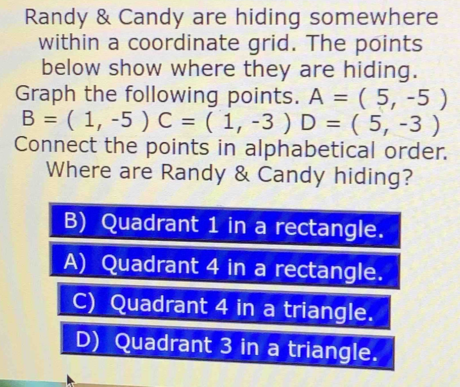 Randy & Candy are hiding somewhere
within a coordinate grid. The points
below show where they are hiding.
Graph the following points. A=(5,-5)
B=(1,-5) C=(1,-3)D=(5,-3)
Connect the points in alphabetical order.
Where are Randy & Candy hiding?
B) Quadrant 1 in a rectangle.
A) Quadrant 4 in a rectangle.
C) Quadrant 4 in a triangle.
D) Quadrant 3 in a triangle.