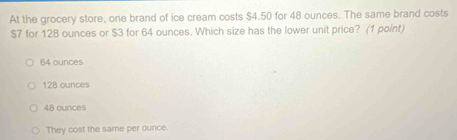 At the grocery store, one brand of ice cream costs $4.50 for 48 ounces. The same brand costs
$7 for 128 ounces or $3 for 64 ounces. Which size has the lower unit price? (1 point)
64 ounces
128 ounces
48 ounces
They cost the same per ounce.