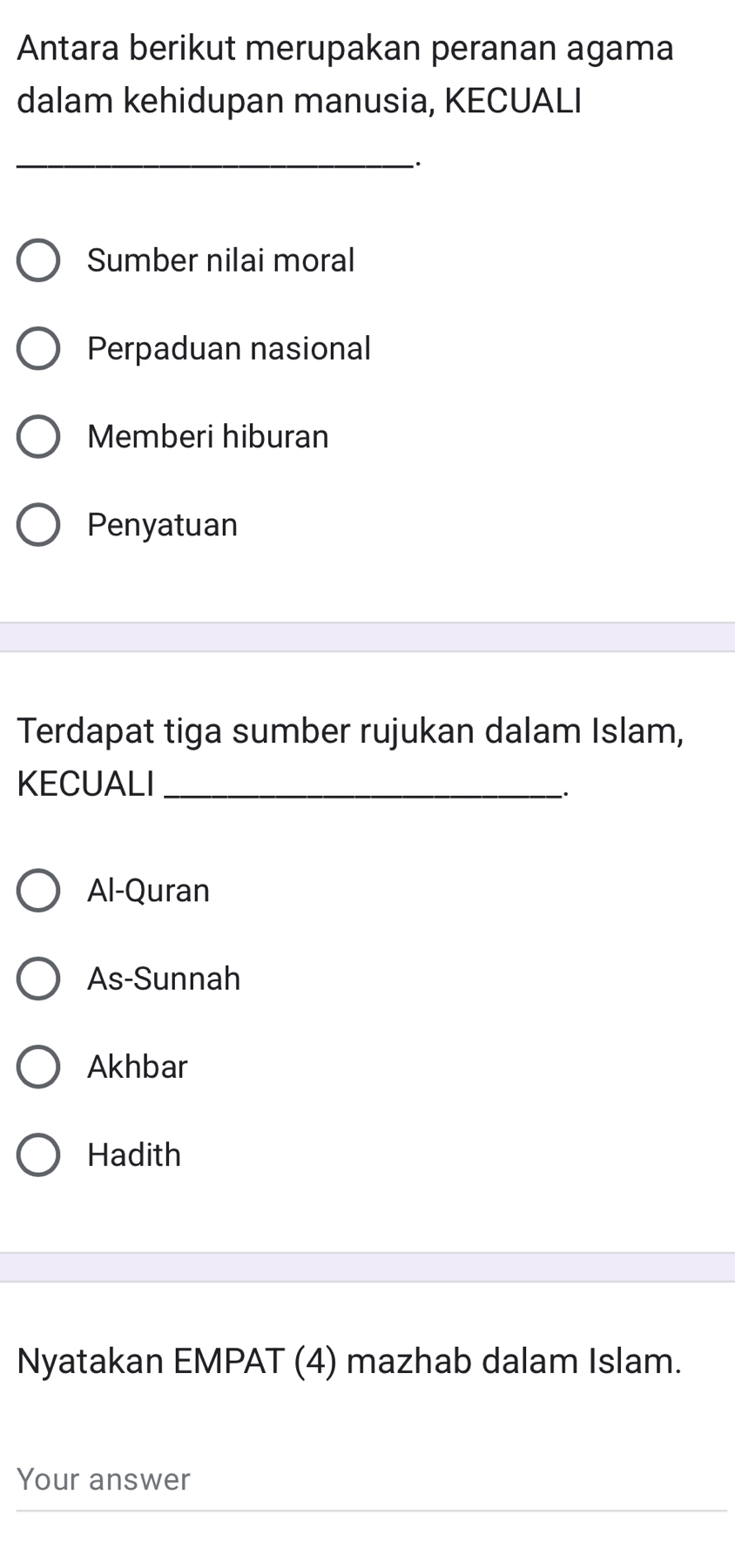 Antara berikut merupakan peranan agama
dalam kehidupan manusia, KECUALI
_.
Sumber nilai moral
Perpaduan nasional
Memberi hiburan
Penyatuan
Terdapat tiga sumber rujukan dalam Islam,
KECUALI_
_.
Al-Quran
As-Sunnah
Akhbar
Hadith
Nyatakan EMPAT (4) mazhab dalam Islam.
Your answer