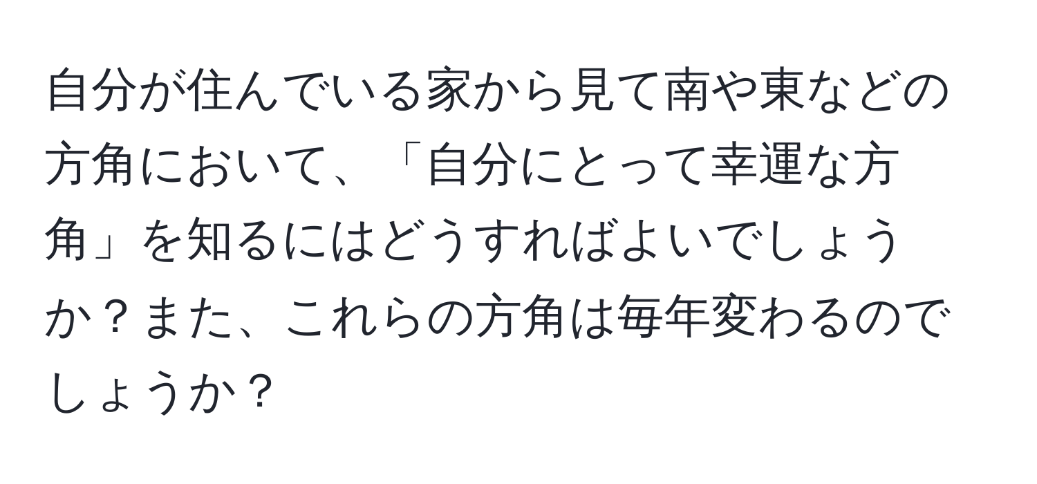 自分が住んでいる家から見て南や東などの方角において、「自分にとって幸運な方角」を知るにはどうすればよいでしょうか？また、これらの方角は毎年変わるのでしょうか？