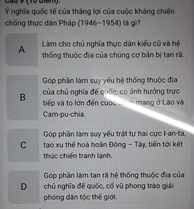 Cau 9 (10 diểm).
Ý nghĩa quốc tế của thắng lợi của cuộc kháng chiến
chống thực dân Pháp (1946-1954) là gì?
A
Làm cho chủ nghĩa thực dân kiểu cũ và hệ
thống thuộc địa của chúng cơ bản bị tan rã.
Góp phần làm suy yếu hệ thống thuộc địa
B
của chủ nghĩa đế quốc, có ảnh hưởng trực
tiếp và to lớn đến cuộc cánh mạng ở Lào và
Cam-pu-chia.
Góp phần làm suy yếu trật tự hai cực I-an-ta,
C tạo xu thế hoà hoãn Đông - Tây, tiến tới kết
thúc chiến tranh lạnh.
Góp phần làm tan rã hệ thống thuộc địa của
D chủ nghĩa đế quốc, cổ vũ phong trào giải
phóng dân tộc thế giới.