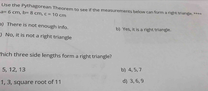 Use the Pythagorean Theorem to see if the measurements below can form a right triangle. ****
a=6cm, b=8cm, c=10cm
a) There is not enough info. b) Yes, it is a right triangle.
) No, it is not a right triangle
hich three side lengths form a right triangle?
5, 12, 13 b) 4, 5, 7
1, 3, square root of 11 d) 3, 6, 9