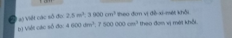 1 
20 T a) Viết các số đo: 2.5m^3 ;3900cm^3 theo đơn vị đề-xi-mét khối. 
b) Viết các số đo: 4600dm^3 :7500000cm^3 theo đơn vị mét khối.