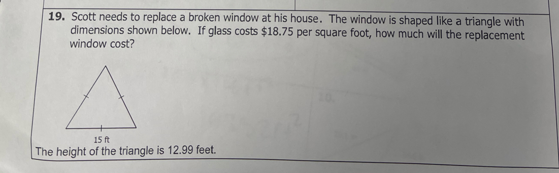 Scott needs to replace a broken window at his house. The window is shaped like a triangle with 
dimensions shown below. If glass costs $18.75 per square foot, how much will the replacement 
window cost? 
The height of the triangle is 12.99 feet.