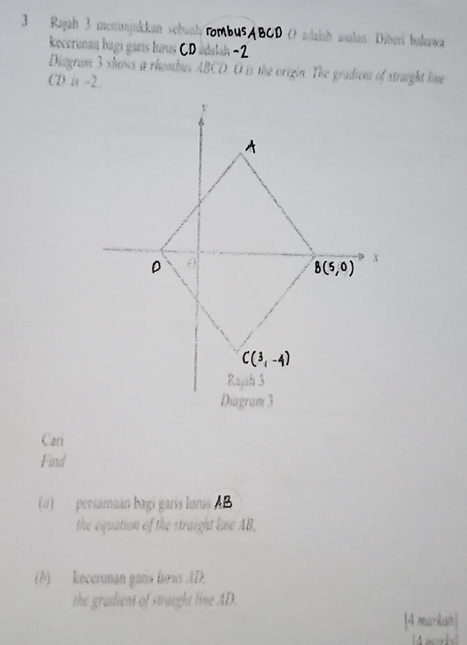 Rajah 3 mnunjukkan sębuah O adalah asalan. Diberi bakawa 
kecerunan bagı garıs lurus 
Diagram 3 shows a rhombus ABCD. O is the origin. The gradient of straight lie
CD a -2
A
D
x
B(5,0)
C(3,-4)
Rayah 3
Diogram 3
Car 
Find 
(0) persamaán bagí garís lurus AB
the equation of the straight line AB, 
(b) kecerynan gans hows ID. 
the gradient of straight line AD. 
[A markan]