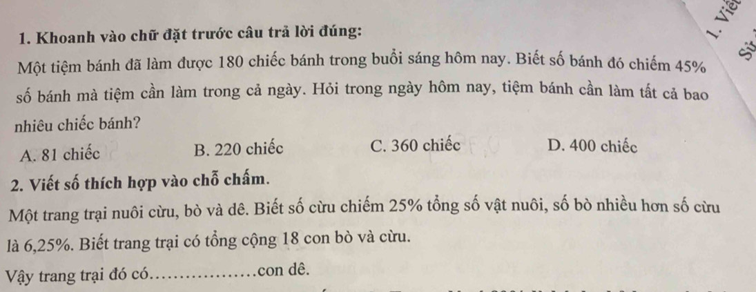 ξ
1. Khoanh vào chữ đặt trước câu trả lời đúng:
√
Một tiệm bánh đã làm được 180 chiếc bánh trong buổi sáng hôm nay. Biết số bánh đó chiếm 45%
số bánh mà tiệm cần làm trong cả ngày. Hỏi trong ngày hôm nay, tiệm bánh cần làm tất cả bao
nhiêu chiếc bánh?
A. 81 chiếc B. 220 chiếc C. 360 chiếc D. 400 chiếc
2. Viết số thích hợp vào chỗ chấm.
Một trang trại nuôi cừu, bò và dê. Biết số cừu chiếm 25% tổng số vật nuôi, số bò nhiều hơn số cừu
là 6, 25%. Biết trang trại có tổng cộng 18 con bò và cừu.
Vậy trang trại đó có._ con dê.