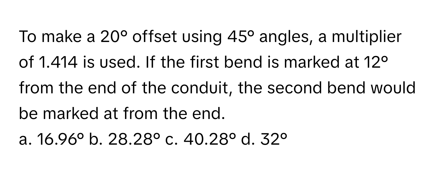 To make a 20° offset using 45° angles, a multiplier of 1.414 is used. If the first bend is marked at 12° from the end of the conduit, the second bend would be marked at  from the end.

a. 16.96° b. 28.28° c. 40.28° d. 32°