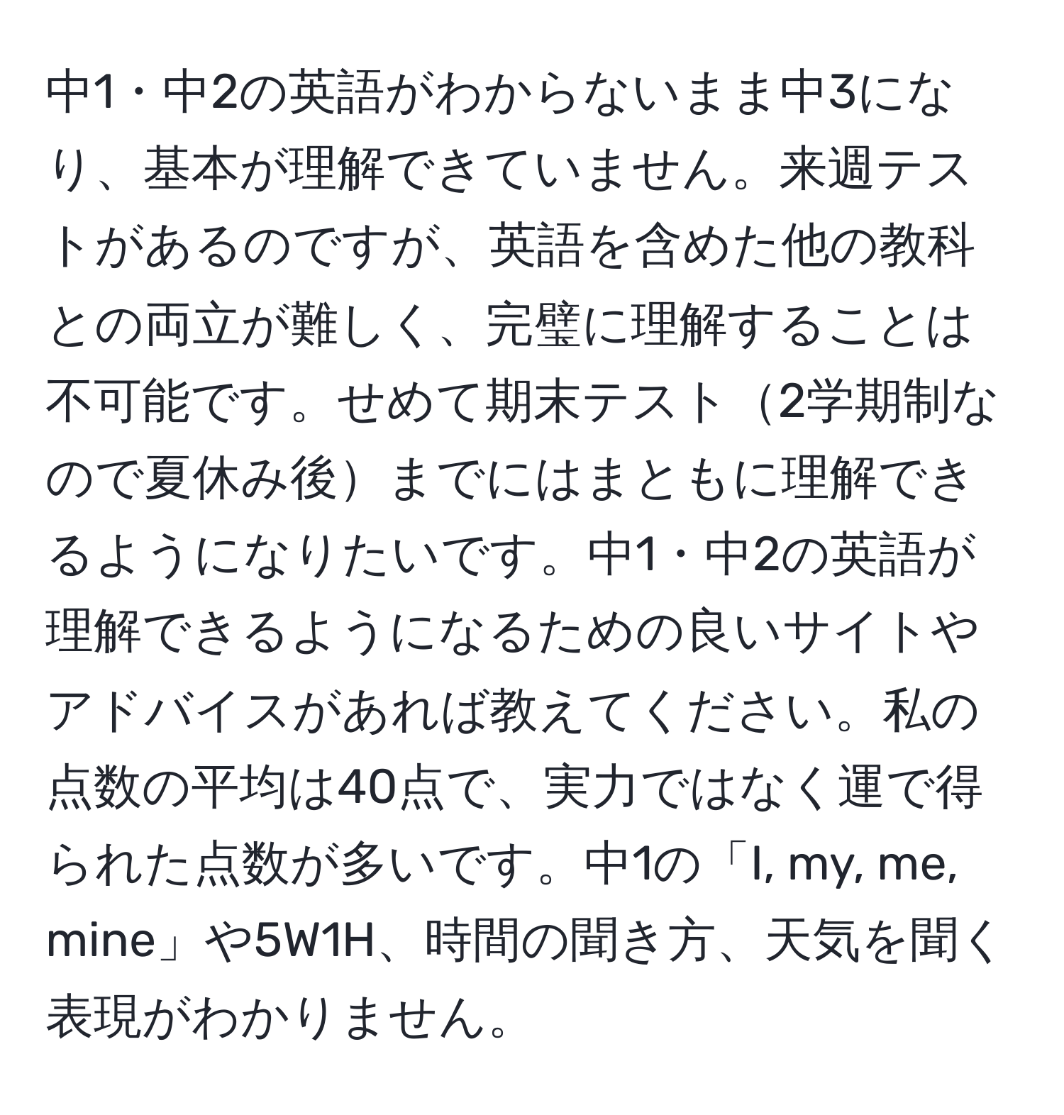 中1・中2の英語がわからないまま中3になり、基本が理解できていません。来週テストがあるのですが、英語を含めた他の教科との両立が難しく、完璧に理解することは不可能です。せめて期末テスト2学期制なので夏休み後までにはまともに理解できるようになりたいです。中1・中2の英語が理解できるようになるための良いサイトやアドバイスがあれば教えてください。私の点数の平均は40点で、実力ではなく運で得られた点数が多いです。中1の「I, my, me, mine」や5W1H、時間の聞き方、天気を聞く表現がわかりません。