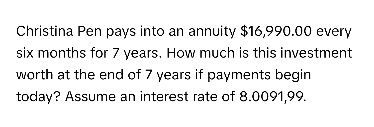 Christina Pen pays into an annuity $16,990.00 every six months for 7 years. How much is this investment worth at the end of 7 years if payments begin today? Assume an interest rate of 8.0091,99.