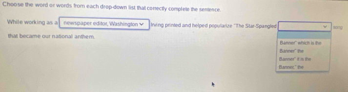 Choose the word or words from each drop-down list that correctly complete the sentence. 
While working as a newspaper editor, Washington Irving printed and helped popularize "The Star-Spangled song 
that became our national anthem. 
Banner" which is the 
Banner" the 
Banner'' it is the 
Banner," the