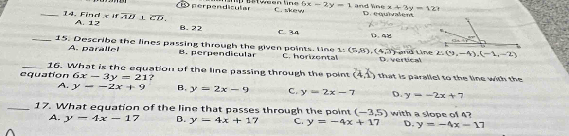 hp between line 6x-2y=1 and line x+3y=12?
Bperpendicular C. skew D. equivalent
_14. Find x if overline AB⊥ overline CD.
A. 12 B. 22 D. 48
C. 34
_15. Describe the lines passing through the given points. Line 1: (5,8), (4,3) and Line 2:(9,-4), (-1,-2)
A. parallel B. perpendicular C. horizontal D. vertical
_16. What is the equation of the line passing through the point (4,1) that is parallel to the line with the
equation 6x-3y=21 ?
A. y=-2x+9 B. y=2x-9 C. y=2x-7 D. y=-2x+7
_17. What equation of the line that passes through the point (-3,5) with a slope of 4?
A. y=4x-17 B. y=4x+17 C. y=-4x+17 D. y=-4x-17