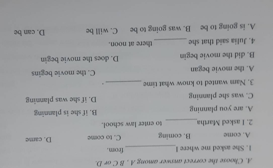 Choose the correct answer among A , B C or D.
1. She asked me where I_ from.
A. come B. coming C. to come D. came
2. I asked Martha_ to enter law school.
A. are you planning B. if she is planning
C. was she planning D. if she was planning
3. Nam wanted to know what time _.
A. the movie began
C. the movie begins
B. did the movie begin D. does the movie begin
4. Julia said that she _there at noon.
A. is going to be B. was going to be C. will be
D. can be