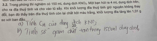 Trong phòng thí nghiệm có 150 mL dung dịch KNO_3. Một bạn hút ra 4 mL dung dịch trên, 
cho ra đĩa thuỷ tinh và cho vào tủ sấy. Khi khối lượng đĩa thuỷ tinh giữ nguyên không thay 
đổi, bạn đó thấy trên đĩa thuỷ tinh còn lại chất bột màu trắng, khối lượng đĩa tăng lên 1,01 g
so với ban đầu.