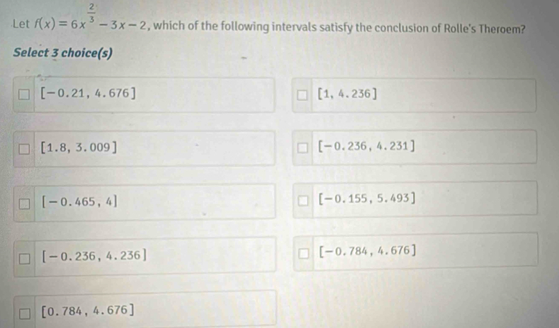 Let f(x)=6x^(frac 2)3-3x-2 , which of the following intervals satisfy the conclusion of Rolle's Theroem?
Select 3 choice(s)
[-0.21,4.676]
[1,4.236]
[1.8,3.009]
[-0.236,4.231]
[-0.465,4]
[-0.155,5.493]
[-0.236,4.236]
[-0.784,4.676]
[0.784,4.676]