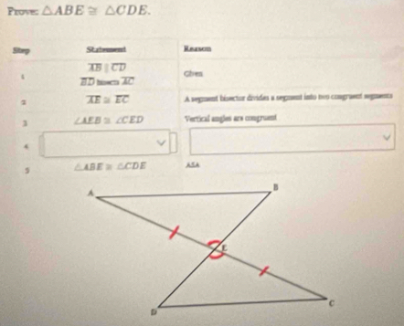 Prove: △ ABE≌ △ CDE. 
Step Statement Reason
overline ABparallel overline CD Chen 
4
overline BD≌ overline AC
overline AE≌ overline EC A segment bisector divides a segment into nwo congraent segments 
1 ∠ AEB≌ ∠ CED Vertical angles ars comgruent
△ ABE≌ △ CDE