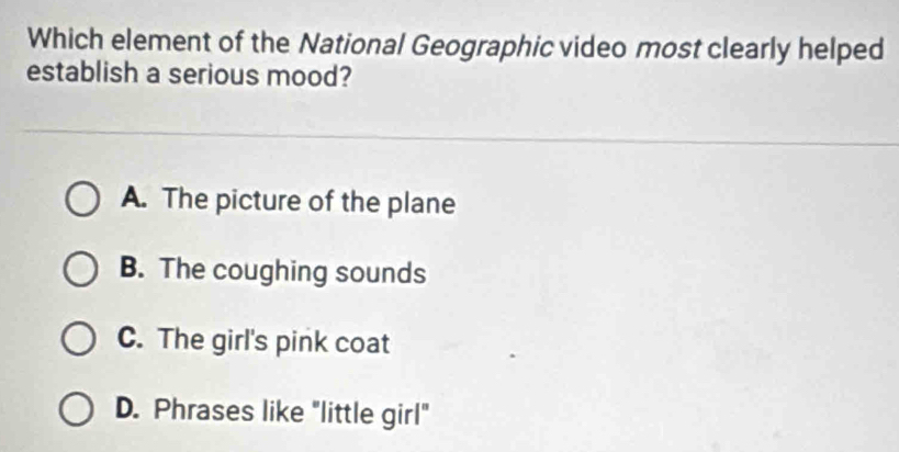 Which element of the National Geographic video most clearly helped
establish a serious mood?
A. The picture of the plane
B. The coughing sounds
C. The girl's pink coat
D. Phrases like "little girl"