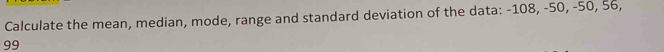 Calculate the mean, median, mode, range and standard deviation of the data: -108, -50, -50, 56,
99