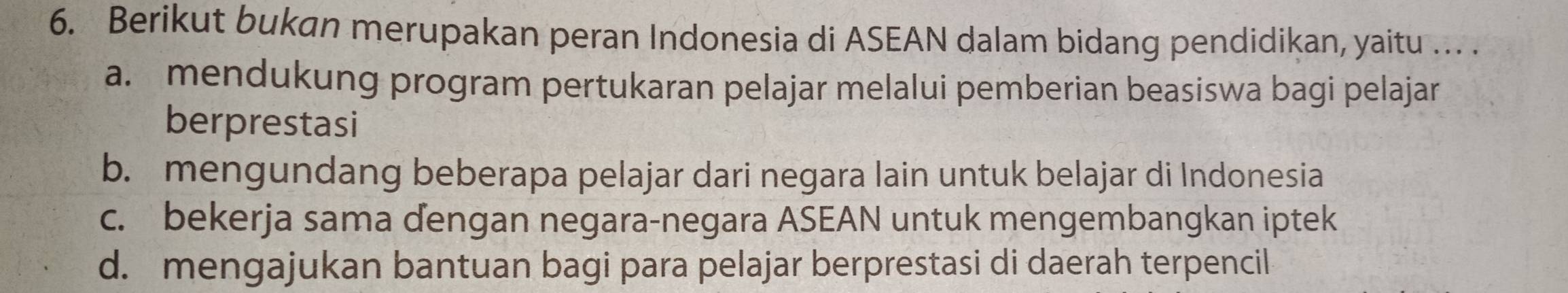 Berikut bukan merupakan peran Indonesia di ASEAN dalam bidang pendidikan, yaitu ... .
a. mendukung program pertukaran pelajar melalui pemberian beasiswa bagi pelajar
berprestasi
b. mengundang beberapa pelajar dari negara lain untuk belajar di Indonesia
c. bekerja sama dengan negara-negara ASEAN untuk mengembangkan iptek
d. mengajukan bantuan bagi para pelajar berprestasi di daerah terpencil